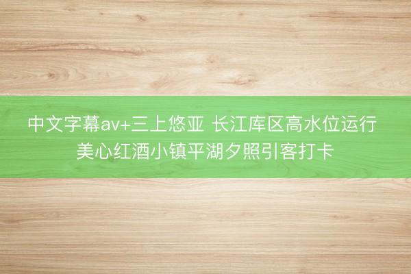 中文字幕av+三上悠亚 长江库区高水位运行 美心红酒小镇平湖夕照引客打卡
