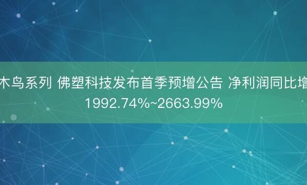 啄木鸟系列 佛塑科技发布首季预增公告 净利润同比增长1992.74%~2663.99%