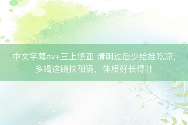 中文字幕av+三上悠亚 清明过后少给娃吃凉，多喝这碗扶阳汤，体质好长得壮