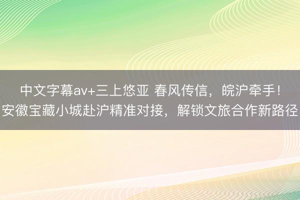 中文字幕av+三上悠亚 春风传信，皖沪牵手！安徽宝藏小城赴沪精准对接，解锁文旅合作新路径