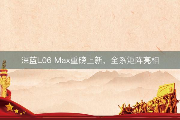 深蓝L06 Max重磅上新，全系矩阵亮相