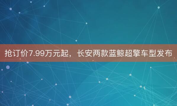 抢订价7.99万元起，长安两款蓝鲸超擎车型发布