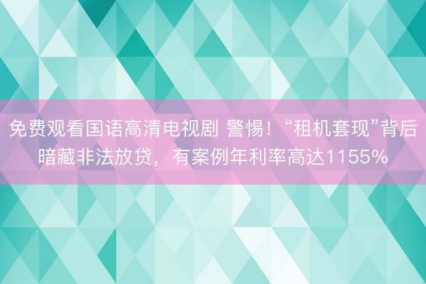 免费观看国语高清电视剧 警惕！“租机套现”背后暗藏非法放贷，有案例年利率高达1155%