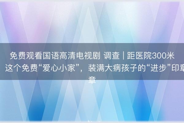 免费观看国语高清电视剧 调查 | 距医院300米，这个免费“爱心小家”，装满大病孩子的“进步”印章