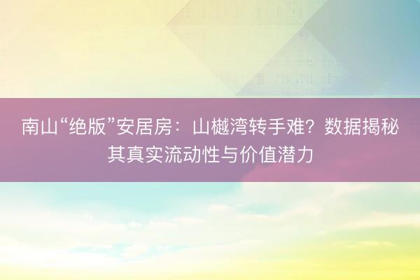 南山“绝版”安居房：山樾湾转手难？数据揭秘其真实流动性与价值潜力
