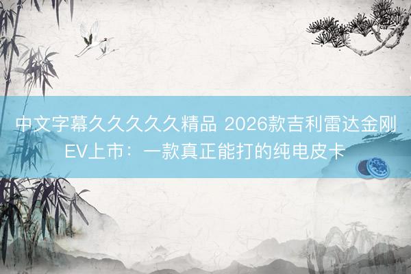 中文字幕久久久久久精品 2026款吉利雷达金刚EV上市：一款真正能打的纯电皮卡