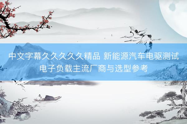 中文字幕久久久久久精品 新能源汽车电驱测试电子负载主流厂商与选型参考