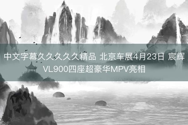 中文字幕久久久久久精品 北京车展4月23日 宸辉VL900四座超豪华MPV亮相