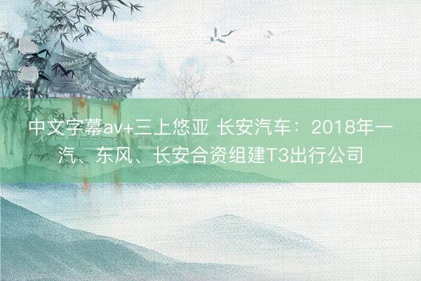 中文字幕av+三上悠亚 长安汽车：2018年一汽、东风、长安合资组建T3出行公司
