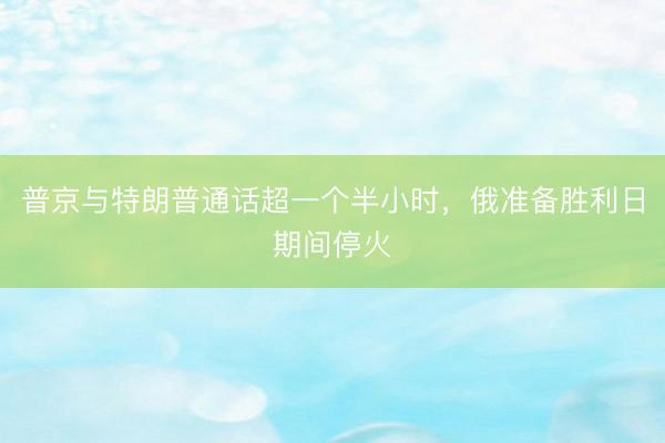 普京与特朗普通话超一个半小时，俄准备胜利日期间停火