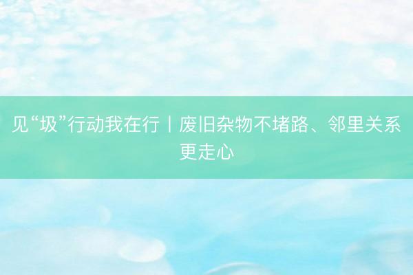 见“圾”行动我在行丨废旧杂物不堵路、邻里关系更走心