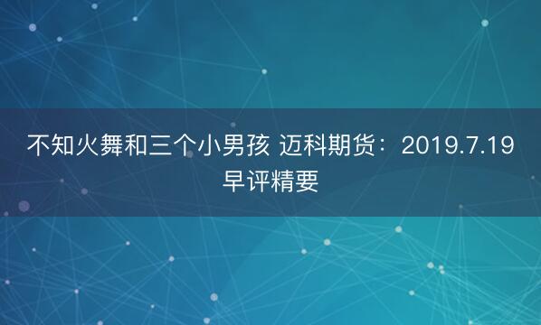 不知火舞和三个小男孩 迈科期货：2019.7.19早评精要