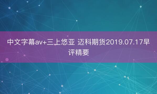 中文字幕av+三上悠亚 迈科期货2019.07.17早评精要