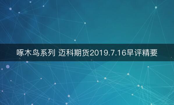 啄木鸟系列 迈科期货2019.7.16早评精要
