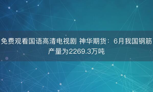 免费观看国语高清电视剧 神华期货：6月我国钢筋产量为2269.3万吨