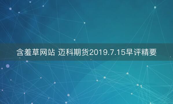 含羞草网站 迈科期货2019.7.15早评精要