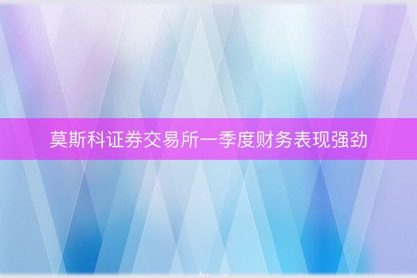 莫斯科证券交易所一季度财务表现强劲