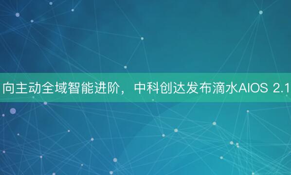 向主动全域智能进阶，中科创达发布滴水AIOS 2.1