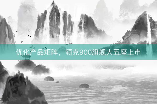 优化产品矩阵，领克900旗舰大五座上市