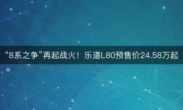 “8系之争”再起战火！乐道L80预售价24.58万起