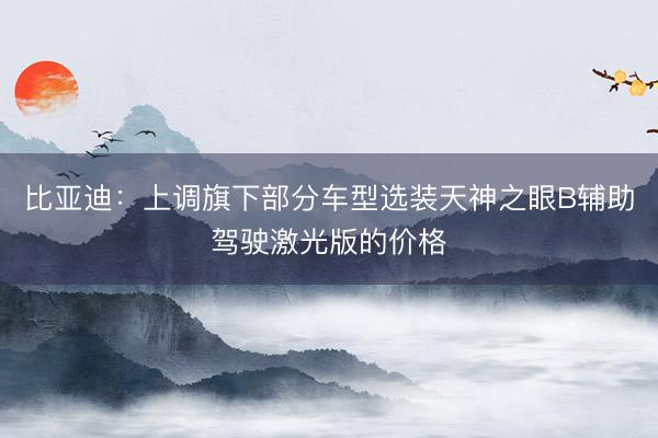 比亚迪：上调旗下部分车型选装天神之眼B辅助驾驶激光版的价格