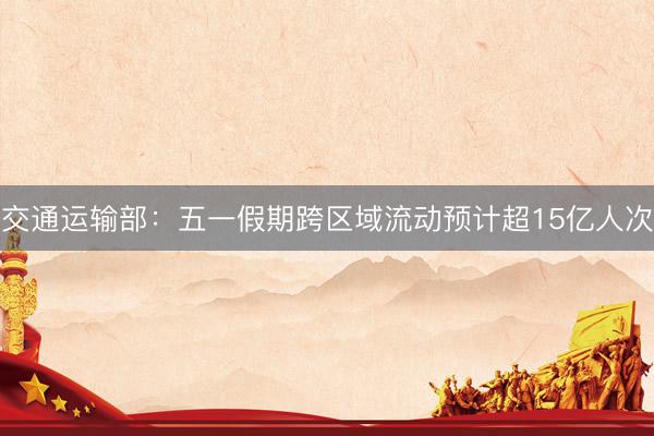 交通运输部：五一假期跨区域流动预计超15亿人次