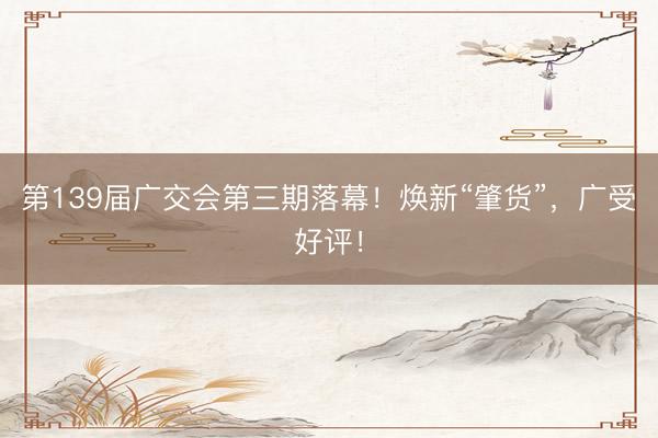第139届广交会第三期落幕！焕新“肇货”，广受好评！
