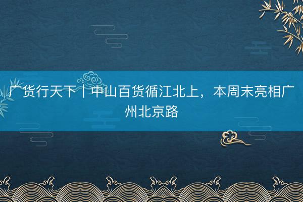 广货行天下｜中山百货循江北上，本周末亮相广州北京路