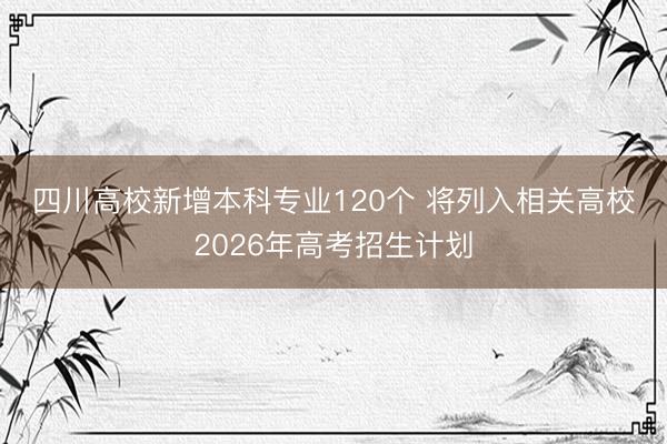 四川高校新增本科专业120个 将列入相关高校2026年高考招生计划