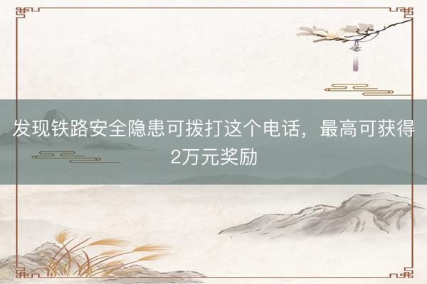 发现铁路安全隐患可拨打这个电话，最高可获得2万元奖励