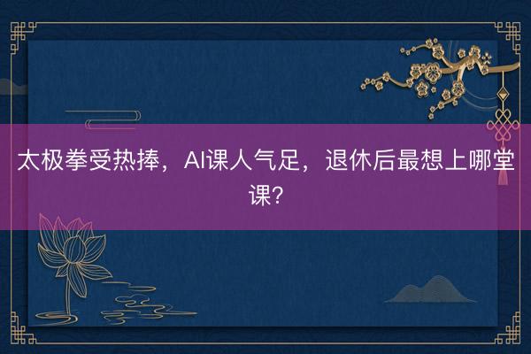 太极拳受热捧，AI课人气足，退休后最想上哪堂课？