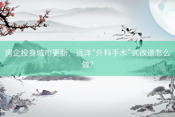 房企投身城市更新，远洋“外科手术”式改造怎么做？