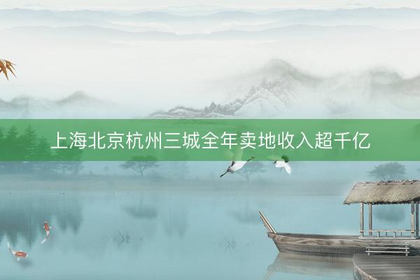 上海北京杭州三城全年卖地收入超千亿