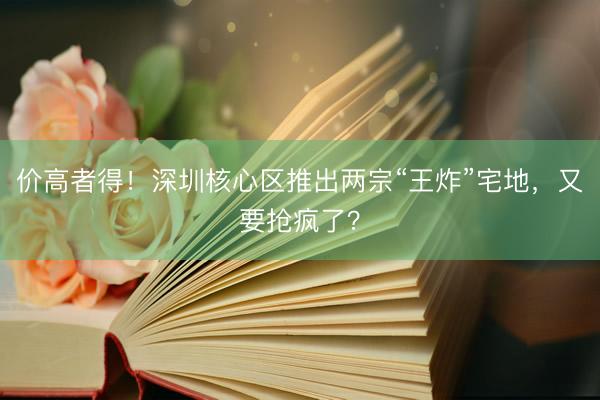 价高者得！深圳核心区推出两宗“王炸”宅地，又要抢疯了？