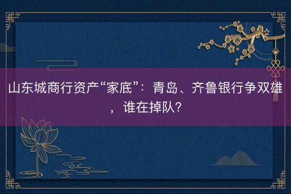 山东城商行资产“家底”：青岛、齐鲁银行争双雄，谁在掉队？