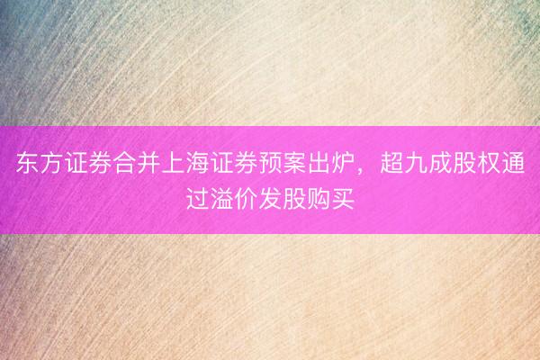 东方证券合并上海证券预案出炉，超九成股权通过溢价发股购买