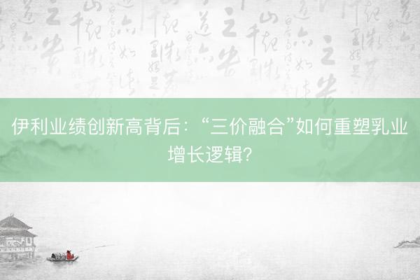 伊利业绩创新高背后：“三价融合”如何重塑乳业增长逻辑？
