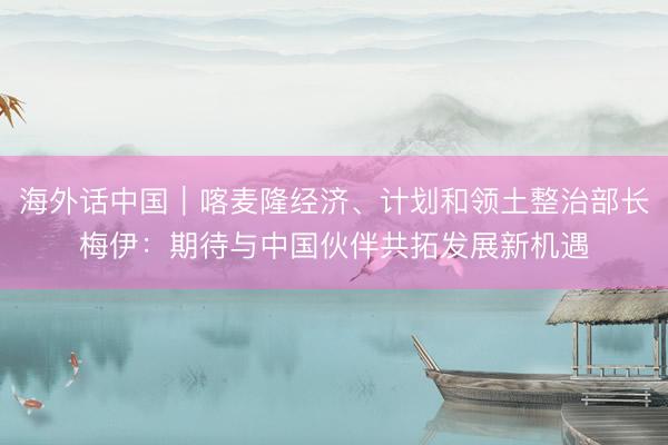 海外话中国｜喀麦隆经济、计划和领土整治部长梅伊：期待与中国伙伴共拓发展新机遇