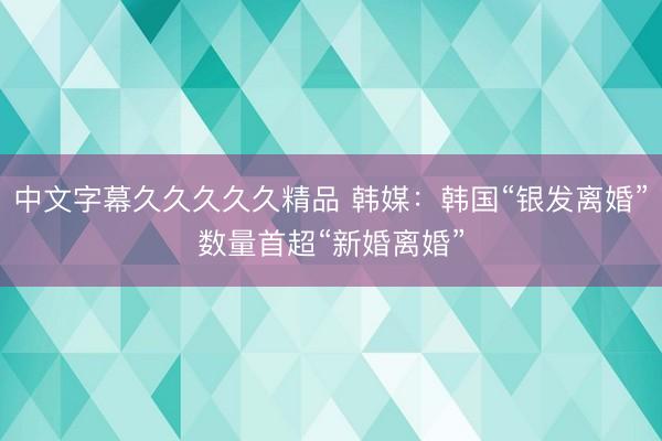 中文字幕久久久久久精品 韩媒：韩国“银发离婚”数量首超“新婚离婚”
