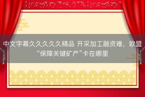 中文字幕久久久久久精品 开采加工融资难，欧盟“保障关键矿产”卡在哪里