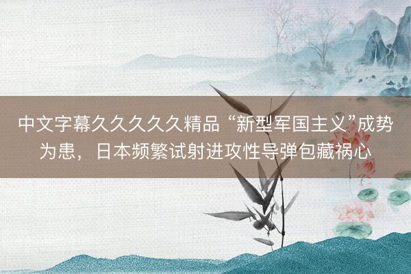 中文字幕久久久久久精品 “新型军国主义”成势为患，日本频繁试射进攻性导弹包藏祸心