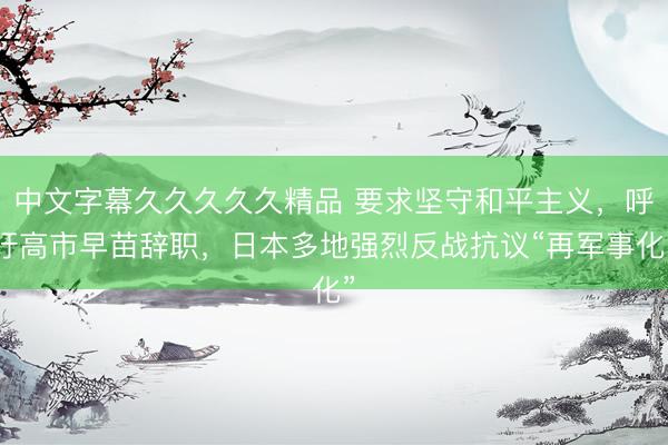 中文字幕久久久久久精品 要求坚守和平主义，呼吁高市早苗辞职，日本多地强烈反战抗议“再军事化”
