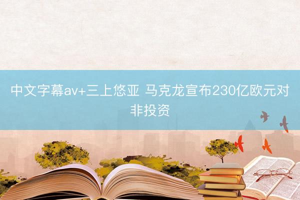 中文字幕av+三上悠亚 马克龙宣布230亿欧元对非投资