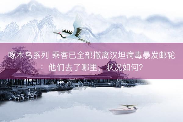 啄木鸟系列 乘客已全部撤离汉坦病毒暴发邮轮：他们去了哪里，<a href=
