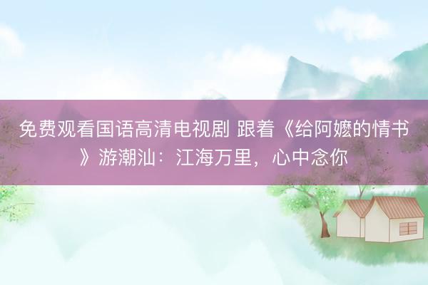 免费观看国语高清电视剧 跟着《给阿嬷的情书》游潮汕：江海万里，心中念你