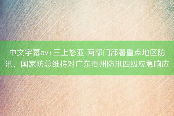 中文字幕av+三上悠亚 两部门部署重点地区防汛，国家防总维持对广东贵州防汛四级应急响应