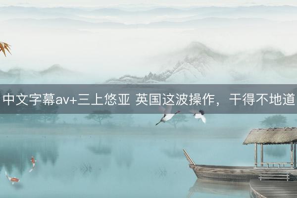 中文字幕av+三上悠亚 英国这波操作，干得不地道