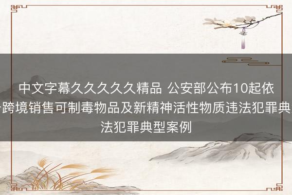 中文字幕久久久久久精品 公安部公布10起依法打击跨境销售可制毒物品及新精神活性物质违法犯罪典型案例