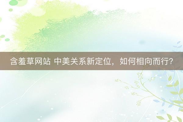 含羞草网站 中美关系新定位，如何相向而行？