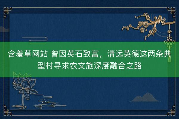 含羞草网站 曾因英石致富，清远英德这两条典型村寻求农文旅深度融合之路